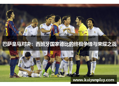 巴萨皇马对决：西班牙国家德比的终极争锋与荣耀之战